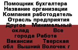 Помощник бухгалтера › Название организации ­ Компания-работодатель › Отрасль предприятия ­ Другое › Минимальный оклад ­ 21 000 - Все города Работа » Вакансии   . Тверская обл.,Вышний Волочек г.